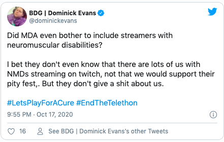 Quote "Did MDA even bother to include streamers with neuromuscular disabilities?  I bet they don't even know that there are lots of us with NMDs streaming on twitch, not that we would support their pity fest,. But they don't give a shit about us.  #LetsPlayForACure #EndTheTelethon"