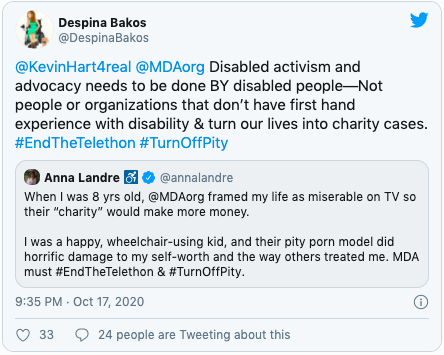 Quote "@KevinHart4real @MDAorg Disabled activism and advocacy needs to be done BY disabled people—Not people or organizations that don’t have first hand experience with disability & turn our lives into charity cases. #EndTheTelethon #TurnOffPity" Further quote "When I was 8 yrs old, @MDAorg framed my life as miserable on TV so their “charity” would make more money.   I was a happy, wheelchair-using kid, and their pity porn model did horrific damage to my self-worth and the way others treated me. MDA must #EndTheTelethon & #TurnOffPity."