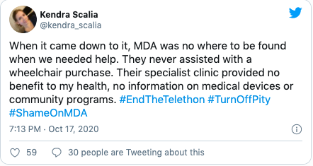 Quote "When it came down to it, MDA was no where to be found when we needed help. They never assisted with a wheelchair purchase. Their specialist clinic provided no benefit to my health, no information on medical devices or community programs. #EndTheTelethon #TurnOffPity #ShameOnMDA"