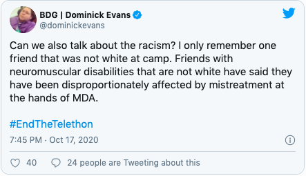 Quote "Can we also talk about the racism? I only remember one friend that was not white at camp. Friends with neuromuscular disabilities that are not white have said they have been disproportionately affected by mistreatment at the hands of MDA. "