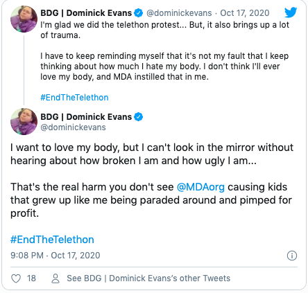 Quote "I'm glad we did the telethon protest... But, it also brings up a lot of trauma.  I have to keep reminding myself that it's not my fault that I keep thinking about how much I hate my body. I don't think I'll ever love my body, and MDA instilled that in me. #EndTheTelethon" Quote "I want to love my body, but I can't look in the mirror without hearing about how broken I am and how ugly I am...  That's the real harm you don't see  @MDAorg  causing kids that grew up like me being paraded around and pimped for profit.  #EndTheTelethon"